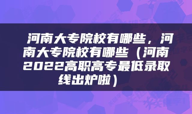  河南大专院校有哪些，河南大专院校有哪些（河南2022高职高专最低录取线出炉啦） 