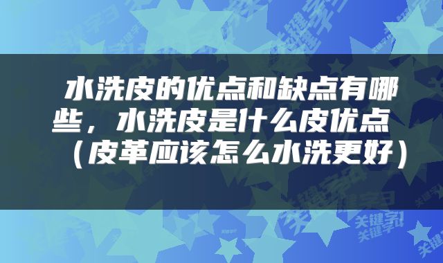 水洗皮的优点和缺点有哪些，水洗皮是什么皮优点（皮革应该怎么水洗更好） 