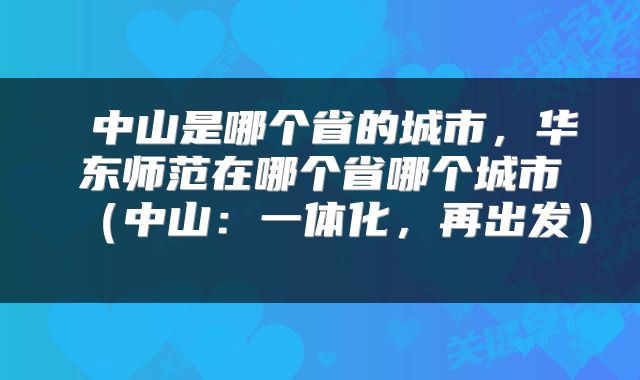  中山是哪个省的城市，华东师范在哪个省哪个城市（中山：一体化，再出发） 