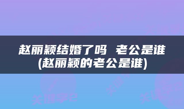 赵丽颖结婚了吗 老公是谁(赵丽颖的老公是谁)