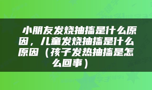  小朋友发烧抽搐是什么原因，儿童发烧抽搐是什么原因（孩子发热抽搐是怎么回事） 