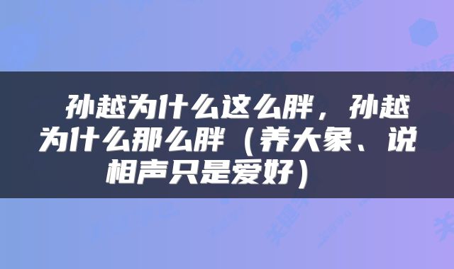  孙越为什么这么胖，孙越为什么那么胖（养大象、说相声只是爱好） 