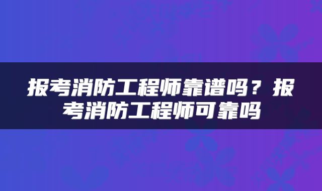 报考消防工程师靠谱吗？报考消防工程师可靠吗