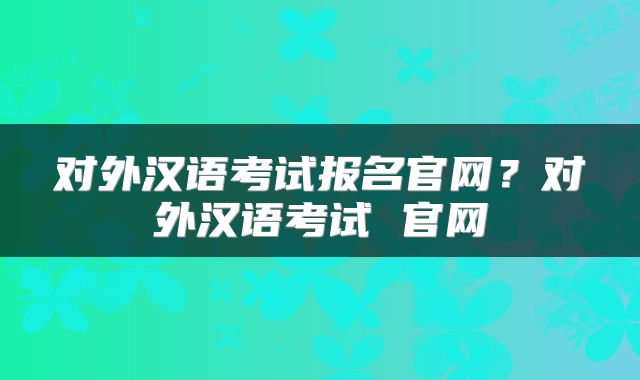 对外汉语考试报名官网？对外汉语考试 官网