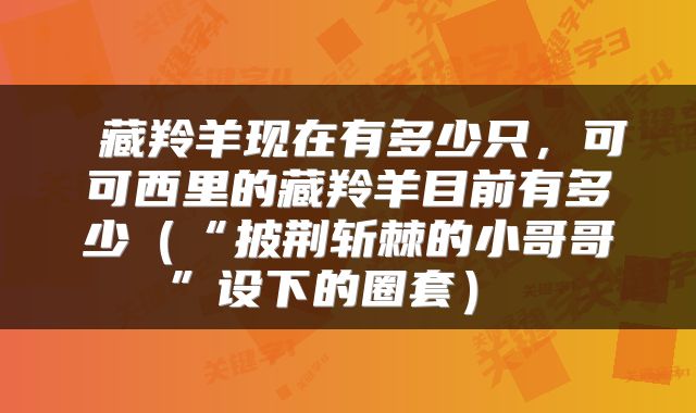  藏羚羊现在有多少只，可可西里的藏羚羊目前有多少（“披荆斩棘的小哥哥”设下的圈套） 