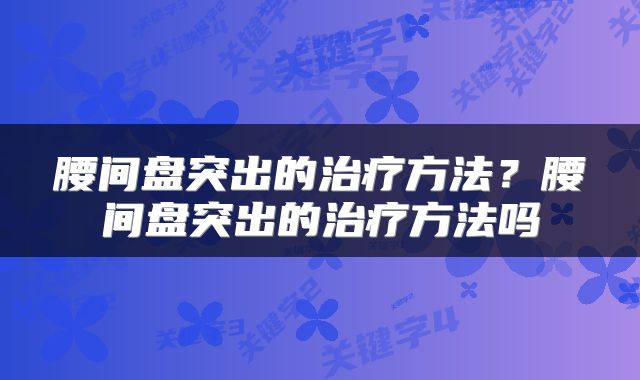 腰间盘突出的治疗方法？腰间盘突出的治疗方法吗