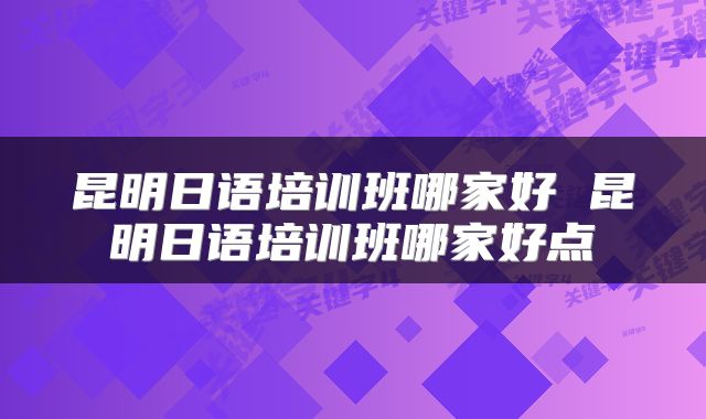 昆明日语培训班哪家好 昆明日语培训班哪家好点