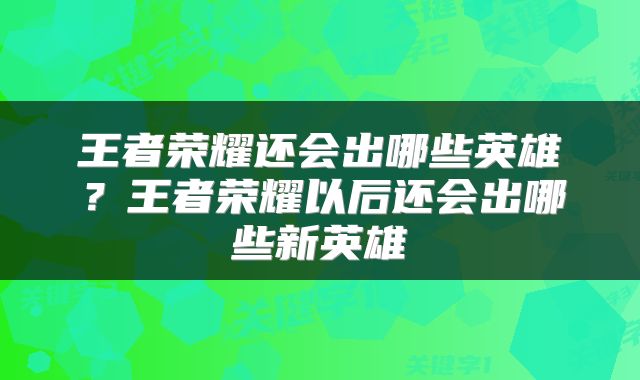王者荣耀还会出哪些英雄？王者荣耀以后还会出哪些新英雄