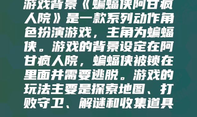 游戏背景《蝙蝠侠阿甘疯人院》是一款系列动作角色扮演游戏，主角为蝙蝠侠。游戏的背景设定在阿甘疯人院，蝙蝠侠被锁在里面并需要逃脱。游戏的玩法主要是探索地图、打败守卫、解谜和收集道具。
