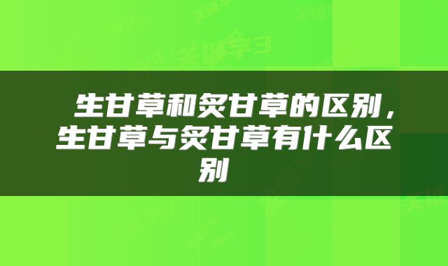  生甘草和炙甘草的区别，生甘草与炙甘草有什么区别 