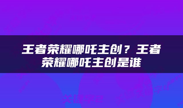 王者荣耀哪吒主创？王者荣耀哪吒主创是谁