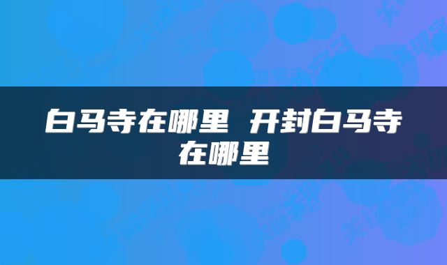 白马寺在哪里 开封白马寺在哪里