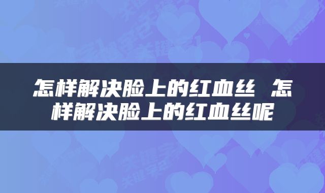 怎样解决脸上的红血丝 怎样解决脸上的红血丝呢