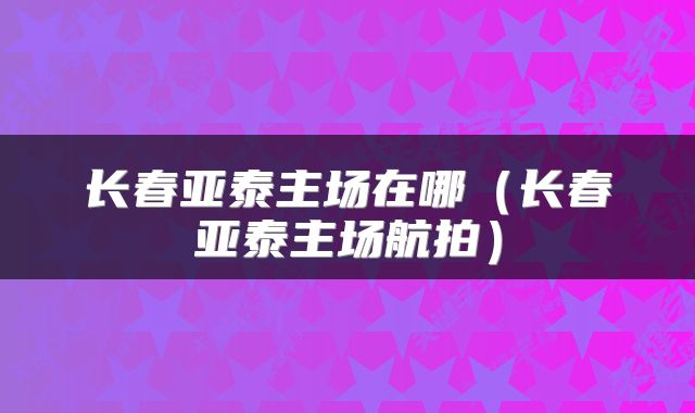 长春亚泰主场在哪（长春亚泰主场航拍）