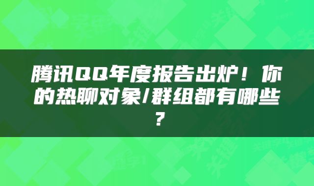 腾讯QQ年度报告出炉！你的热聊对象/群组都有哪些？