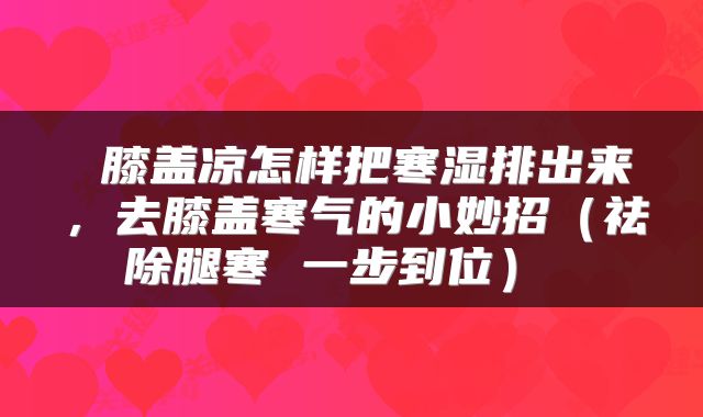  膝盖凉怎样把寒湿排出来，去膝盖寒气的小妙招（祛除腿寒 一步到位） 