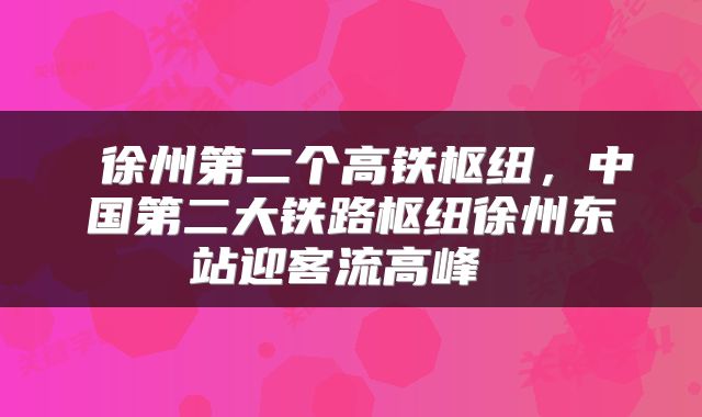  徐州第二个高铁枢纽，中国第二大铁路枢纽徐州东站迎客流高峰 