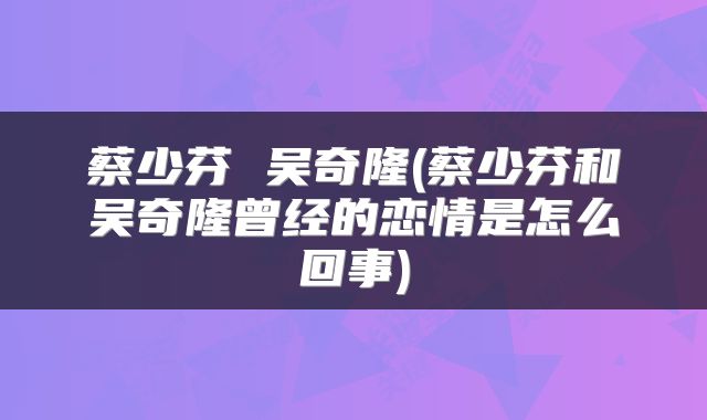 蔡少芬 吴奇隆(蔡少芬和吴奇隆曾经的恋情是怎么回事)