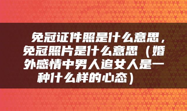  免冠证件照是什么意思，免冠照片是什么意思（婚外感情中男人追女人是一种什么样的心态） 