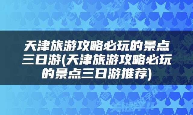 天津旅游攻略必玩的景点三日游(天津旅游攻略必玩的景点三日游推荐)