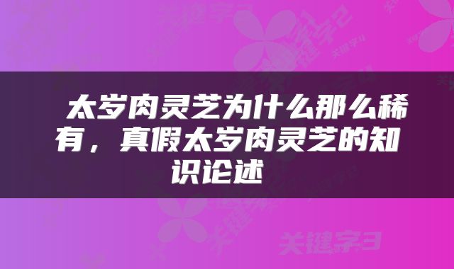  太岁肉灵芝为什么那么稀有，真假太岁肉灵芝的知识论述 