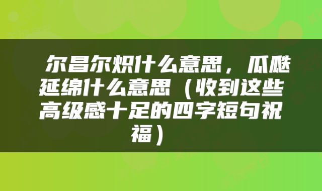  尔昌尔炽什么意思，瓜瓞延绵什么意思（收到这些高级感十足的四字短句祝福） 