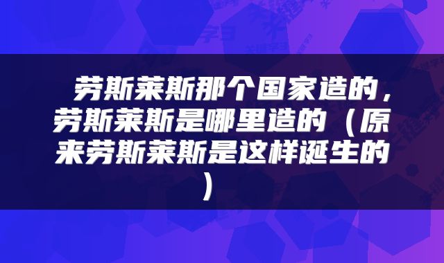  劳斯莱斯那个国家造的，劳斯莱斯是哪里造的（原来劳斯莱斯是这样诞生的） 