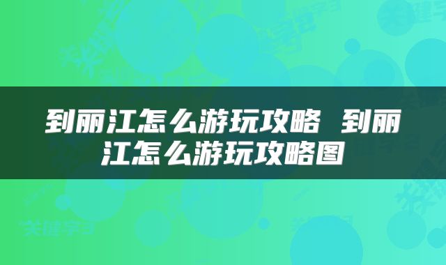 到丽江怎么游玩攻略 到丽江怎么游玩攻略图