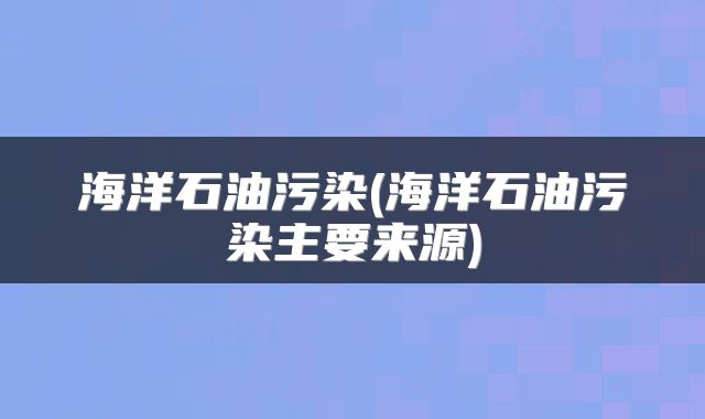 海洋石油污染(海洋石油污染主要来源)