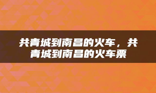 共青城到南昌的火车，共青城到南昌的火车票