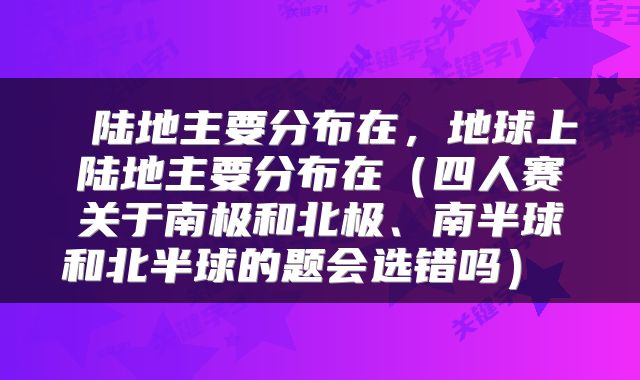  陆地主要分布在，地球上陆地主要分布在（四人赛关于南极和北极、南半球和北半球的题会选错吗） 