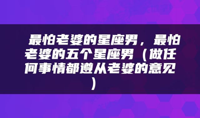  最怕老婆的星座男，最怕老婆的五个星座男（做任何事情都遵从老婆的意见） 