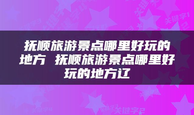 抚顺旅游景点哪里好玩的地方 抚顺旅游景点哪里好玩的地方辽