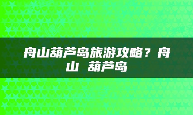 舟山葫芦岛旅游攻略？舟山 葫芦岛