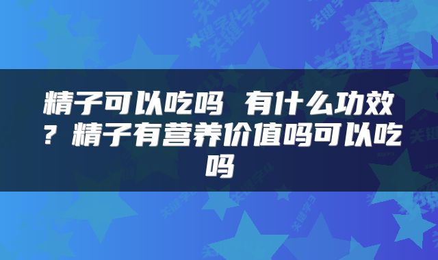 精子可以吃吗 有什么功效？精子有营养价值吗可以吃吗