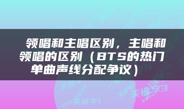  领唱和主唱区别，主唱和领唱的区别（BTS的热门单曲声线分配争议） 