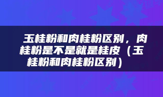  玉桂粉和肉桂粉区别，肉桂粉是不是就是桂皮（玉桂粉和肉桂粉区别） 