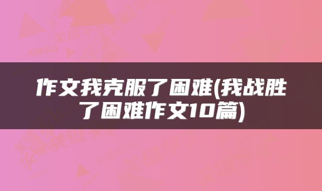 作文我克服了困难(我战胜了困难作文10篇)