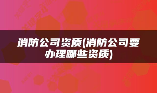 消防公司资质(消防公司要办理哪些资质)