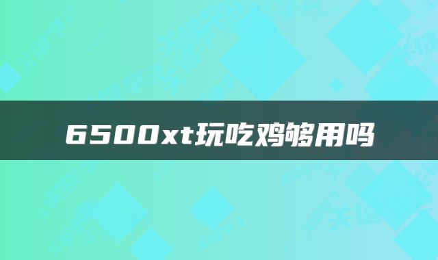 6500xt玩吃鸡够用吗