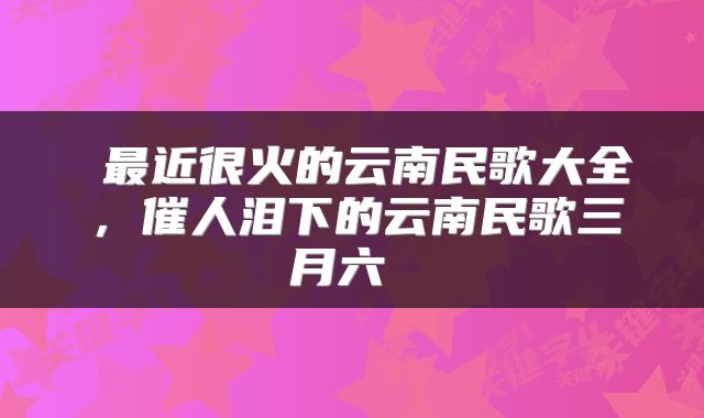  最近很火的云南民歌大全，催人泪下的云南民歌三月六 