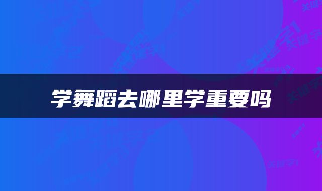 学舞蹈去哪里学重要吗