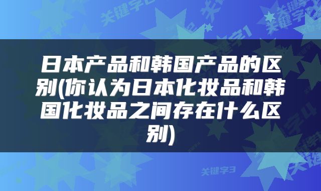 日本产品和韩国产品的区别(你认为日本化妆品和韩国化妆品之间存在什么区别)