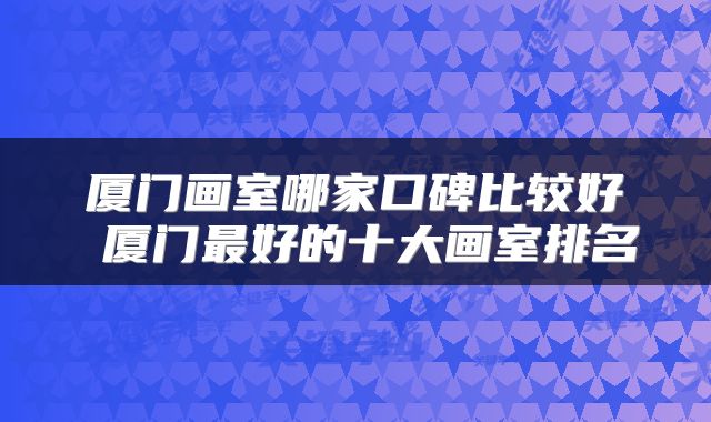 厦门画室哪家口碑比较好 厦门最好的十大画室排名