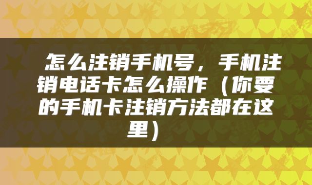 怎么注销手机号,手机注销电话卡怎么操作(你要的手机卡注销方法都在这里)