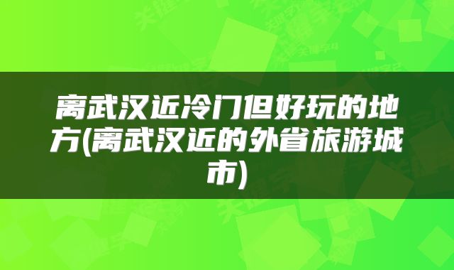 离武汉近冷门但好玩的地方(离武汉近的外省旅游城市)