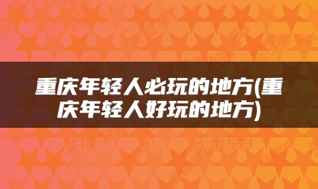 重庆年轻人必玩的地方(重庆年轻人好玩的地方)