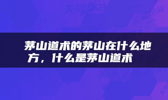  茅山道术的茅山在什么地方，什么是茅山道术 