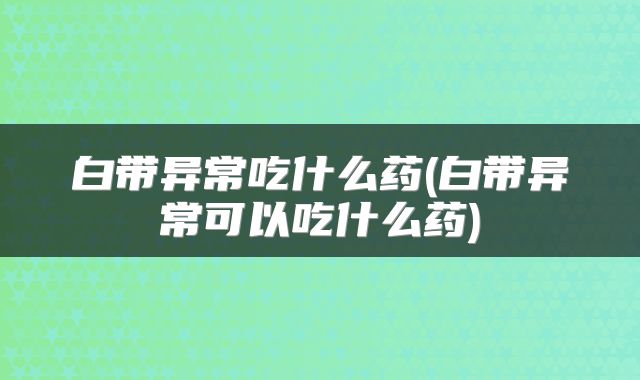 白带异常吃什么药(白带异常可以吃什么药)