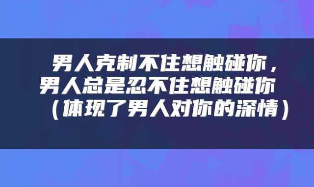  男人克制不住想触碰你，男人总是忍不住想触碰你（体现了男人对你的深情） 